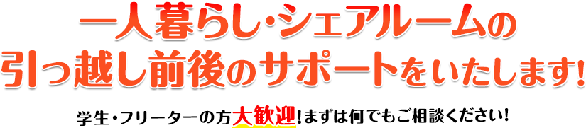 一人暮らし・シェアルームの引っ越しをサポートいたします！ 学生・フリーターの方大歓迎！まずは何でもご相談ください！