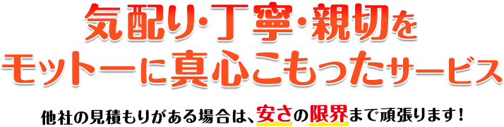 気配り・丁寧・親切をモットーに真心のこもったサービス 他社の見積もりがある場合は、安さの限界まで頑張ります！