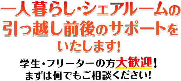 一人暮らし・シェアルームの引っ越しをサポートいたします！ 学生・フリーターの方大歓迎！まずは何でもご相談ください！