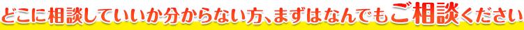 どこに相談していいか分からない方、まずはなんでもご相談ください